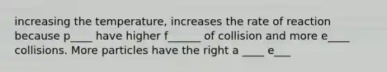 increasing the temperature, increases the rate of reaction because p____ have higher f______ of collision and more e____ collisions. More particles have the right a ____ e___