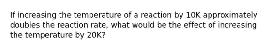 If increasing the temperature of a reaction by 10K approximately doubles the reaction rate, what would be the effect of increasing the temperature by 20K?