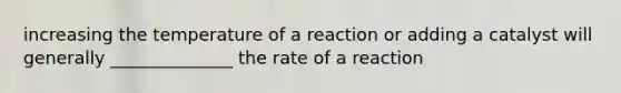 increasing the temperature of a reaction or adding a catalyst will generally ______________ the rate of a reaction