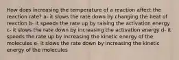 How does increasing the temperature of a reaction affect the reaction rate? a- it slows the rate down by changing the heat of reaction b- it speeds the rate up by raising the activation energy c- it slows the rate down by increasing the activation energy d- it speeds the rate up by increasing the kinetic energy of the molecules e- it slows the rate down by increasing the kinetic energy of the molecules