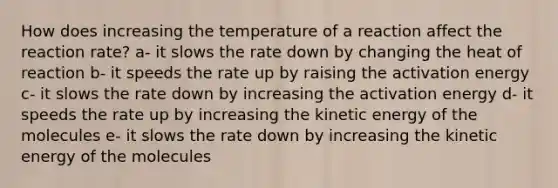 How does increasing the temperature of a reaction affect the reaction rate? a- it slows the rate down by changing the heat of reaction b- it speeds the rate up by raising the activation energy c- it slows the rate down by increasing the activation energy d- it speeds the rate up by increasing the kinetic energy of the molecules e- it slows the rate down by increasing the kinetic energy of the molecules