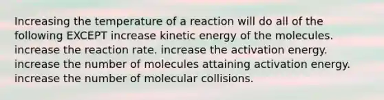 Increasing the temperature of a reaction will do all of the following EXCEPT increase kinetic energy of the molecules. increase the reaction rate. increase the activation energy. increase the number of molecules attaining activation energy. increase the number of molecular collisions.