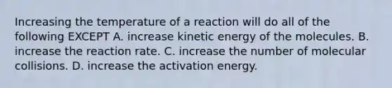 Increasing the temperature of a reaction will do all of the following EXCEPT A. increase kinetic energy of the molecules. B. increase the reaction rate. C. increase the number of molecular collisions. D. increase the activation energy.