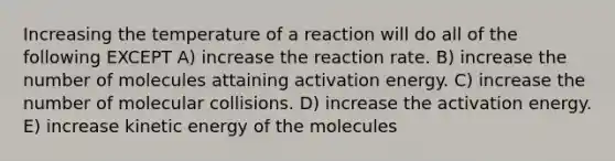 Increasing the temperature of a reaction will do all of the following EXCEPT A) increase the reaction rate. B) increase the number of molecules attaining activation energy. C) increase the number of molecular collisions. D) increase the activation energy. E) increase kinetic energy of the molecules