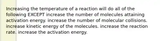 Increasing the temperature of a reaction will do all of the following EXCEPT increase the number of molecules attaining activation energy. increase the number of molecular collisions. increase kinetic energy of the molecules. increase the reaction rate. increase the activation energy.