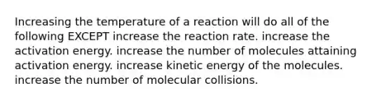 Increasing the temperature of a reaction will do all of the following EXCEPT increase the reaction rate. increase the activation energy. increase the number of molecules attaining activation energy. increase kinetic energy of the molecules. increase the number of molecular collisions.