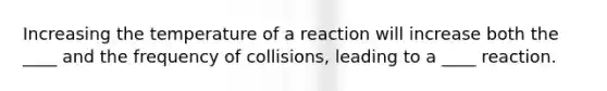 Increasing the temperature of a reaction will increase both the ____ and the frequency of collisions, leading to a ____ reaction.