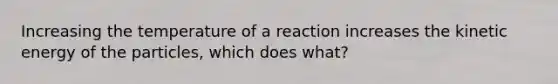 Increasing the temperature of a reaction increases the kinetic energy of the particles, which does what?