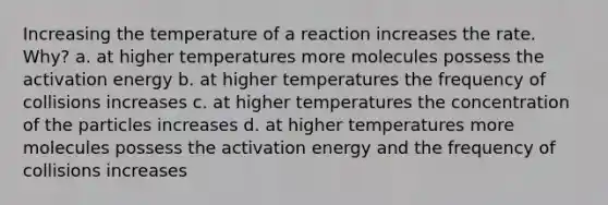 Increasing the temperature of a reaction increases the rate. Why? a. at higher temperatures more molecules possess the activation energy b. at higher temperatures the frequency of collisions increases c. at higher temperatures the concentration of the particles increases d. at higher temperatures more molecules possess the activation energy and the frequency of collisions increases