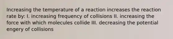 Increasing the temperature of a reaction increases the reaction rate by: I. increasing frequency of collisions II. increasing the force with which molecules collide III. decreasing the potential engery of collisions