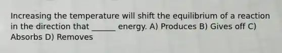 Increasing the temperature will shift the equilibrium of a reaction in the direction that ______ energy. A) Produces B) Gives off C) Absorbs D) Removes