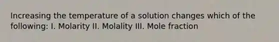 Increasing the temperature of a solution changes which of the following: I. Molarity II. Molality III. Mole fraction