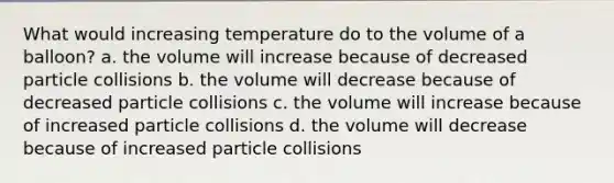 What would increasing temperature do to the volume of a balloon? a. the volume will increase because of decreased particle collisions b. the volume will decrease because of decreased particle collisions c. the volume will increase because of increased particle collisions d. the volume will decrease because of increased particle collisions