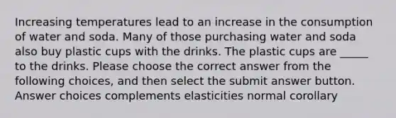 Increasing temperatures lead to an increase in the consumption of water and soda. Many of those purchasing water and soda also buy plastic cups with the drinks. The plastic cups are _____ to the drinks. Please choose the correct answer from the following choices, and then select the submit answer button. Answer choices complements elasticities normal corollary