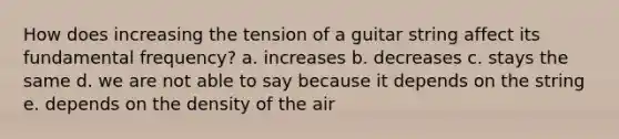 How does increasing the tension of a guitar string affect its fundamental frequency? a. increases b. decreases c. stays the same d. we are not able to say because it depends on the string e. depends on the density of the air