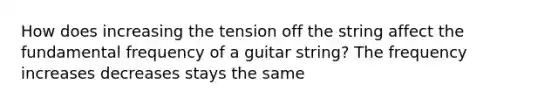 How does increasing the tension off the string affect the fundamental frequency of a guitar string? The frequency increases decreases stays the same