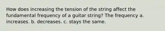 How does increasing the tension of the string affect the fundamental frequency of a guitar string? The frequency a. increases. b. decreases. c. stays the same.