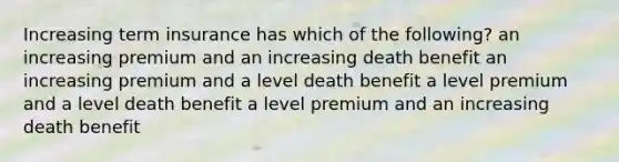 Increasing term insurance has which of the following? an increasing premium and an increasing death benefit an increasing premium and a level death benefit a level premium and a level death benefit a level premium and an increasing death benefit