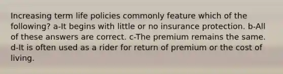 Increasing term life policies commonly feature which of the following? a-It begins with little or no insurance protection. b-All of these answers are correct. c-The premium remains the same. d-It is often used as a rider for return of premium or the cost of living.