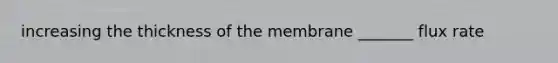 increasing the thickness of the membrane _______ flux rate