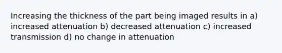 Increasing the thickness of the part being imaged results in a) increased attenuation b) decreased attenuation c) increased transmission d) no change in attenuation