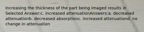 Increasing the thickness of the part being imaged results in Selected Answer:c. increased attenuationAnswers:a. decreased attenuationb. decreased absorptionc. increased attenuationd. no change in attenuation