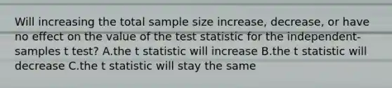 Will increasing the total sample size increase, decrease, or have no effect on the value of the test statistic for the independent-samples t test? A.the t statistic will increase B.the t statistic will decrease C.the t statistic will stay the same