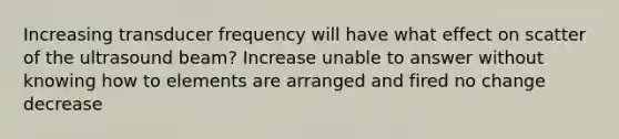 Increasing transducer frequency will have what effect on scatter of the ultrasound beam? Increase unable to answer without knowing how to elements are arranged and fired no change decrease