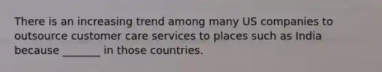 There is an increasing trend among many US companies to outsource customer care services to places such as India because _______ in those countries.