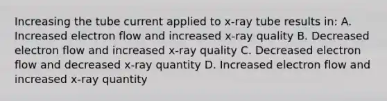 Increasing the tube current applied to x-ray tube results in: A. Increased electron flow and increased x-ray quality B. Decreased electron flow and increased x-ray quality C. Decreased electron flow and decreased x-ray quantity D. Increased electron flow and increased x-ray quantity