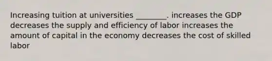 Increasing tuition at universities ________. increases the GDP decreases the supply and efficiency of labor increases the amount of capital in the economy decreases the cost of skilled labor