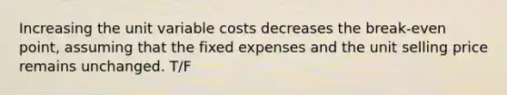 Increasing the unit variable costs decreases the break-even point, assuming that the fixed expenses and the unit selling price remains unchanged. T/F