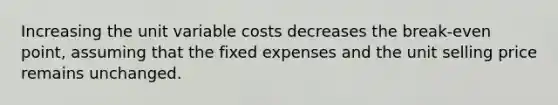 Increasing the unit variable costs decreases the break-even point, assuming that the fixed expenses and the unit selling price remains unchanged.