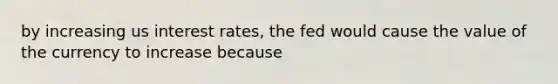 by increasing us interest rates, the fed would cause the value of the currency to increase because