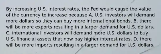 By increasing U.S. interest​ rates, the Fed would cause the value of the currency to increase because A. U.S. investors will demand more dollars so they can buy more international bonds. B. there will be more exports resulting in a larger demand for U.S. dollars. C. international investors will demand more U.S. dollars to buy U.S. financial assets that now pay higher interest rates. D. there will be more imports resulting in a larger demand for U.S. dollars.