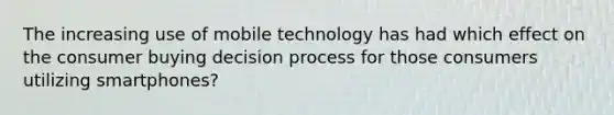 The increasing use of mobile technology has had which effect on the consumer buying decision process for those consumers utilizing smartphones?