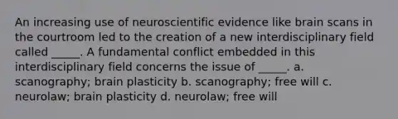 An increasing use of neuroscientific evidence like brain scans in the courtroom led to the creation of a new interdisciplinary field called _____. A fundamental conflict embedded in this interdisciplinary field concerns the issue of _____. a. scanography; brain plasticity b. scanography; free will c. neurolaw; brain plasticity d. neurolaw; free will