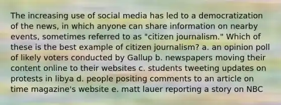 The increasing use of social media has led to a democratization of the news, in which anyone can share information on nearby events, sometimes referred to as "citizen journalism." Which of these is the best example of citizen journalism? a. an opinion poll of likely voters conducted by Gallup b. newspapers moving their content online to their websites c. students tweeting updates on protests in libya d. people positing comments to an article on time magazine's website e. matt lauer reporting a story on NBC