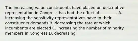 The increasing value constituents have placed on descriptive representation in Congress has had the effect of ________. A. increasing the sensitivity representatives have to their constituents demands B. decreasing the rate at which incumbents are elected C. increasing the number of minority members in Congress D. decreasing