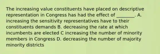 The increasing value constituents have placed on descriptive representation in Congress has had the effect of ________. A. increasing the sensitivity representatives have to their constituents demands B. decreasing the rate at which incumbents are elected C increasing the number of minority members in Congress D. decreasing the number of majority minority districts