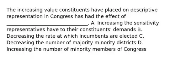 The increasing value constituents have placed on descriptive representation in Congress has had the effect of _________________________________. A. Increasing the sensitivity representatives have to their constituents' demands B. Decreasing the rate at which incumbents are elected C. Decreasing the number of majority minority districts D. Increasing the number of minority members of Congress