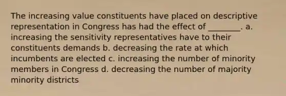 The increasing value constituents have placed on descriptive representation in Congress has had the effect of ________. a. increasing the sensitivity representatives have to their constituents demands b. decreasing the rate at which incumbents are elected c. increasing the number of minority members in Congress d. decreasing the number of majority minority districts