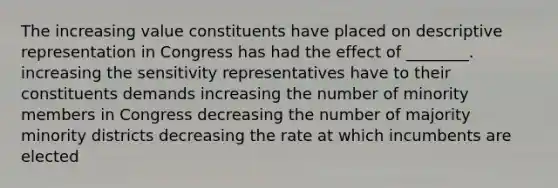 The increasing value constituents have placed on descriptive representation in Congress has had the effect of ________. increasing the sensitivity representatives have to their constituents demands increasing the number of minority members in Congress decreasing the number of majority minority districts decreasing the rate at which incumbents are elected