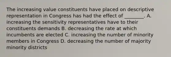 The increasing value constituents have placed on descriptive representation in Congress has had the effect of ________. A. increasing the sensitivity representatives have to their constituents demands B. decreasing the rate at which incumbents are elected C. increasing the number of minority members in Congress D. decreasing the number of majority minority districts