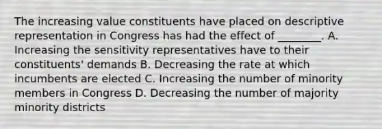 The increasing value constituents have placed on descriptive representation in Congress has had the effect of ________. A. Increasing the sensitivity representatives have to their constituents' demands B. Decreasing the rate at which incumbents are elected C. Increasing the number of minority members in Congress D. Decreasing the number of majority minority districts