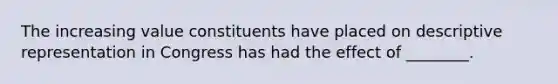 The increasing value constituents have placed on descriptive representation in Congress has had the effect of ________.