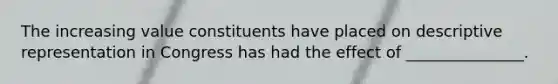 The increasing value constituents have placed on descriptive representation in Congress has had the effect of _______________.