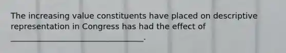 The increasing value constituents have placed on descriptive representation in Congress has had the effect of _________________________________.