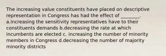 The increasing value constituents have placed on descriptive representation in Congress has had the effect of ________. a.increasing the sensitivity representatives have to their constituents demands b.decreasing the rate at which incumbents are elected c. increasing the number of minority members in Congress d.decreasing the number of majority minority districts