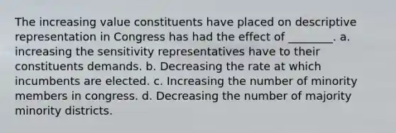 The increasing value constituents have placed on descriptive representation in Congress has had the effect of ________. a. increasing the sensitivity representatives have to their constituents demands. b. Decreasing the rate at which incumbents are elected. c. Increasing the number of minority members in congress. d. Decreasing the number of majority minority districts.